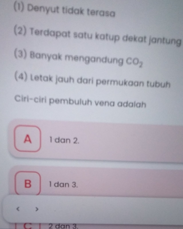 (1) Denyut tidak terasa
(2) Terdapat satu katup dekat jantung
(3) Banyak mengandung CO_2
(4) Letak jauh dari permukaan tubuh
Ciri-ciri pembuluh vena adalah
A 1 dan 2.
B 1 dan 3.
>
C 2 dan 3.