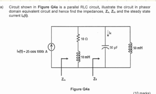 Circuit shown in Figure Q4a is a parallel RLC circuit, illustrate the circuit in phasor
domain equivalent circuit and hence find the impedances, Z_x,Z_in and the steady state
current i_x(t).
Figure Q4a
(10 marks)