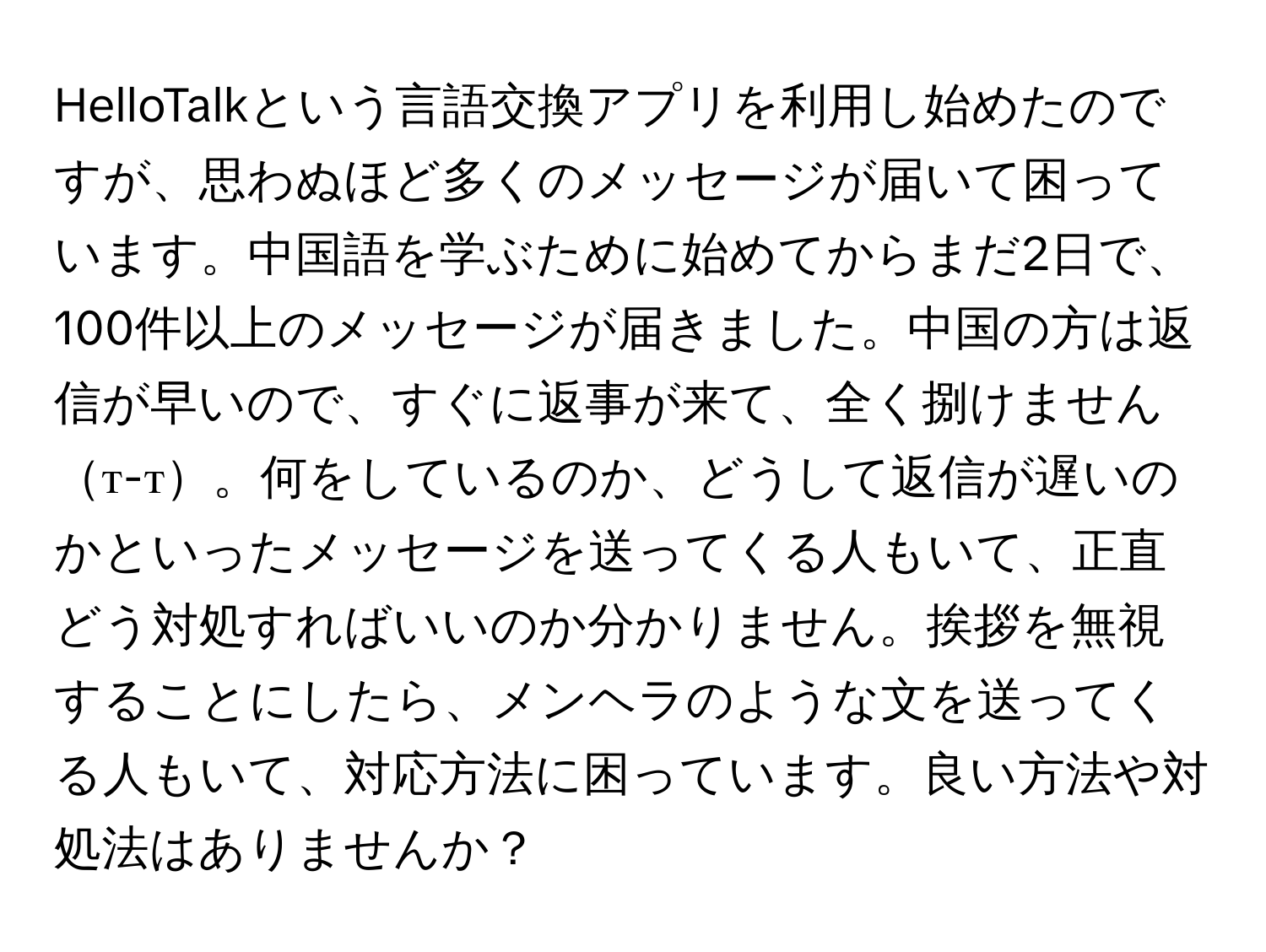 HelloTalkという言語交換アプリを利用し始めたのですが、思わぬほど多くのメッセージが届いて困っています。中国語を学ぶために始めてからまだ2日で、100件以上のメッセージが届きました。中国の方は返信が早いので、すぐに返事が来て、全く捌けませんт-т。何をしているのか、どうして返信が遅いのかといったメッセージを送ってくる人もいて、正直どう対処すればいいのか分かりません。挨拶を無視することにしたら、メンヘラのような文を送ってくる人もいて、対応方法に困っています。良い方法や対処法はありませんか？