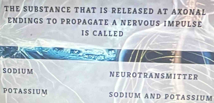 THE SUBSTANCE THAT IS RELEASED AT AXONAL
ENDINGS TO PROPAGATE A NERVOUS IMPULSE
IS CA L L ED
SODIUM NEUROTRANSMITTER
POTASSIUM SODIUM AND POTASSIUM