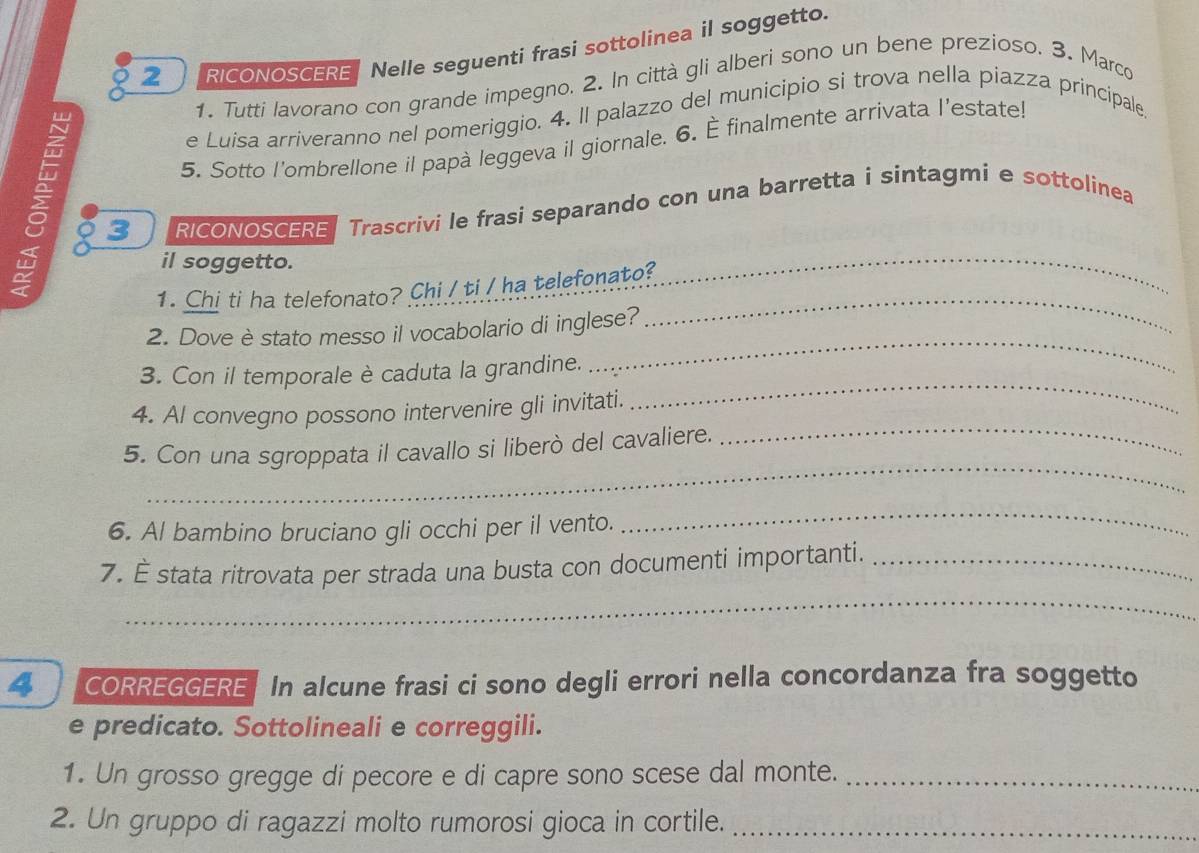 RICONOSCERENelle seguenti frasi sottolinea il soggetto. 
1. Tutti lavorano con grande impegno. 2. In città gli alberi sono un bene prezioso. 3. Marco 
e Luisa arriveranno nel pomeriggio. 4. Il palazzo del municipio si trova nella piazza principale, 
5. Sotto l'ombrellone il papà leggeva il giornale. 6. finalmente arrivata l'estate! 
3 RICONOSCERE Trascrivi le frasi separando con una barretta i sintagmi e sottolinea 
il soggetto. 
1. Chi ti ha telefonato? Chi / ti / ha telefonato? 
2. Dove è stato messo il vocabolario di inglese? 
_ 
3. Con il temporale è caduta la grandine. 
_ 
_ 
4. Al convegno possono intervenire gli invitati. 
_ 
_ 
5. Con una sgroppata il cavallo si liberò del cavaliere. 
6. Al bambino bruciano gli occhi per il vento. 
_ 
_ 
7. É stata ritrovata per strada una busta con documenti importanti._ 
4 CORREGGERE In alcune frasi ci sono degli errori nella concordanza fra soggetto 
e predicato. Sottolineali e correggili. 
1. Un grosso gregge di pecore e di capre sono scese dal monte._ 
2. Un gruppo di ragazzi molto rumorosi gioca in cortile._