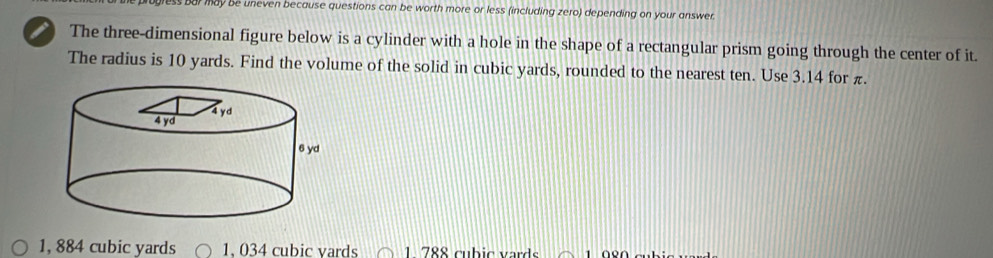 gress bur may be uneven because questions can be worth more or less (including zero) depending on your answer.
The three-dimensional figure below is a cylinder with a hole in the shape of a rectangular prism going through the center of it.
The radius is 10 yards. Find the volume of the solid in cubic yards, rounded to the nearest ten. Use 3.14 for π.
1, 884 cubic yards 1. 034 cubic vards 1 788 cubic vards