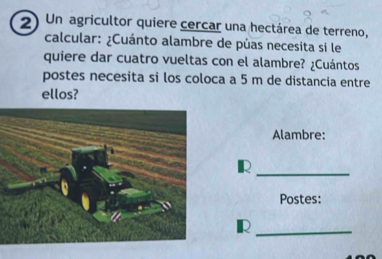 Un agricultor quiere cercar una hectárea de terreno, 
calcular: ¿Cuánto alambre de púas necesita si le 
quiere dar cuatro vueltas con el alambre? ¿Cuántos 
postes necesita si los coloca a 5 m de distancia entre 
ellos? 
Alambre: 
_R 
Postes: 
_R