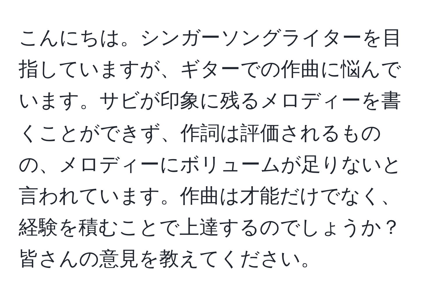 こんにちは。シンガーソングライターを目指していますが、ギターでの作曲に悩んでいます。サビが印象に残るメロディーを書くことができず、作詞は評価されるものの、メロディーにボリュームが足りないと言われています。作曲は才能だけでなく、経験を積むことで上達するのでしょうか？皆さんの意見を教えてください。