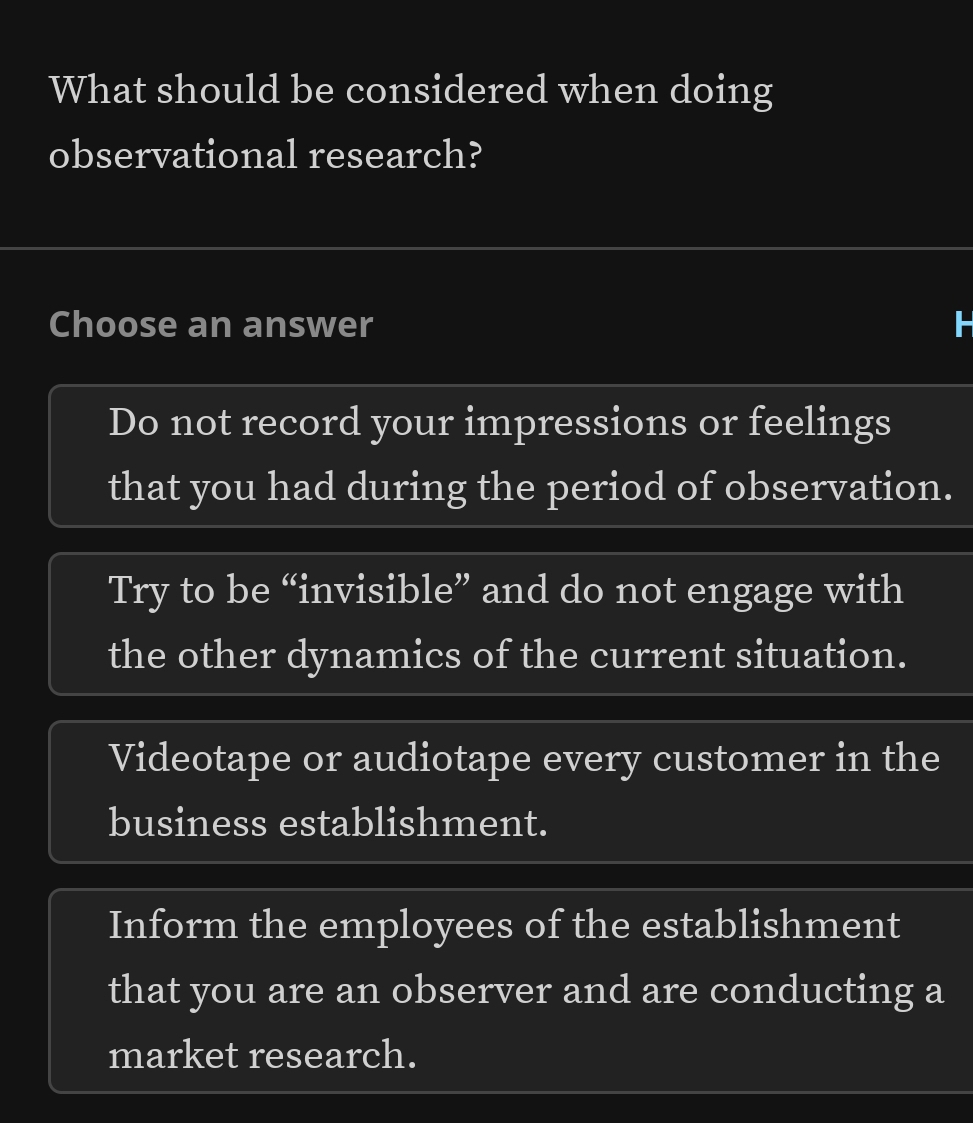 What should be considered when doing
observational research?
Choose an answer
Do not record your impressions or feelings
that you had during the period of observation.
Try to be “invisible” and do not engage with
the other dynamics of the current situation.
Videotape or audiotape every customer in the
business establishment.
Inform the employees of the establishment
that you are an observer and are conducting a
market research.