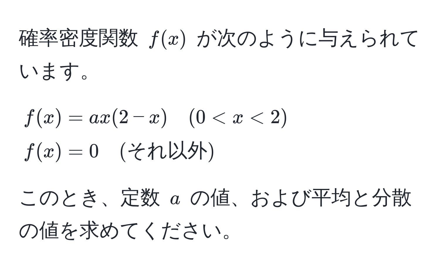 確率密度関数 $f(x)$ が次のように与えられています。

$f(x) = ax(2 - x) quad (0 < x < 2)$  
$f(x) = 0 quad (それ以外)$

このとき、定数 $a$ の値、および平均と分散の値を求めてください。