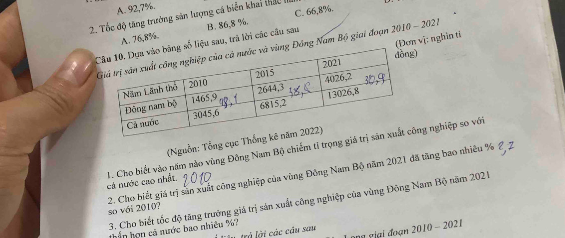 A. 92, 7%.
2. Tốc độ tăng trưởng sản lượng cá biển khai thác II
A. 76, 8%. B. 86, 8 %. C. 66, 8%.
(Đơn vị: nghìn ti
liệu sau, trả lời các câu sau
ông Nam Bộ giai đoạn 2010 - 2021
)
(Nguồn: Tổng cục Th
1. Cho biết vào năm nào vùng Đông Nam Bộ chiếm tỉ trọng giáng nghiệp so với
cả nước cao nhất.
2. Cho biết giá trị sản xuất công nghiệp của vùng Đông Nam Bộ năm 2021 đã tăng bao nhiêu % so với 2010?
3. Cho biết tốc độ tăng trưởng giá trị sản xuất công nghiệp của vùng Đông Nam Bộ năm 2021
thấn hợn cả nước bao nhiêu %?
ang giai đoạn . 2010-20 21
L trả lời các câu sau