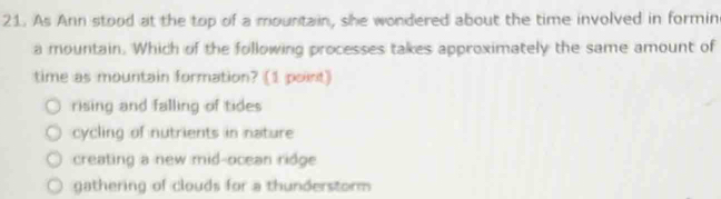 As Ann stood at the top of a mountain, she wondered about the time involved in formin
a mountain. Which of the following processes takes approximately the same amount of
time as mountain formation? (1 point)
rising and falling of tides
cycling of nutrients in nature
creating a new mid-ocean ridge
gathering of clouds for a thunderstorm