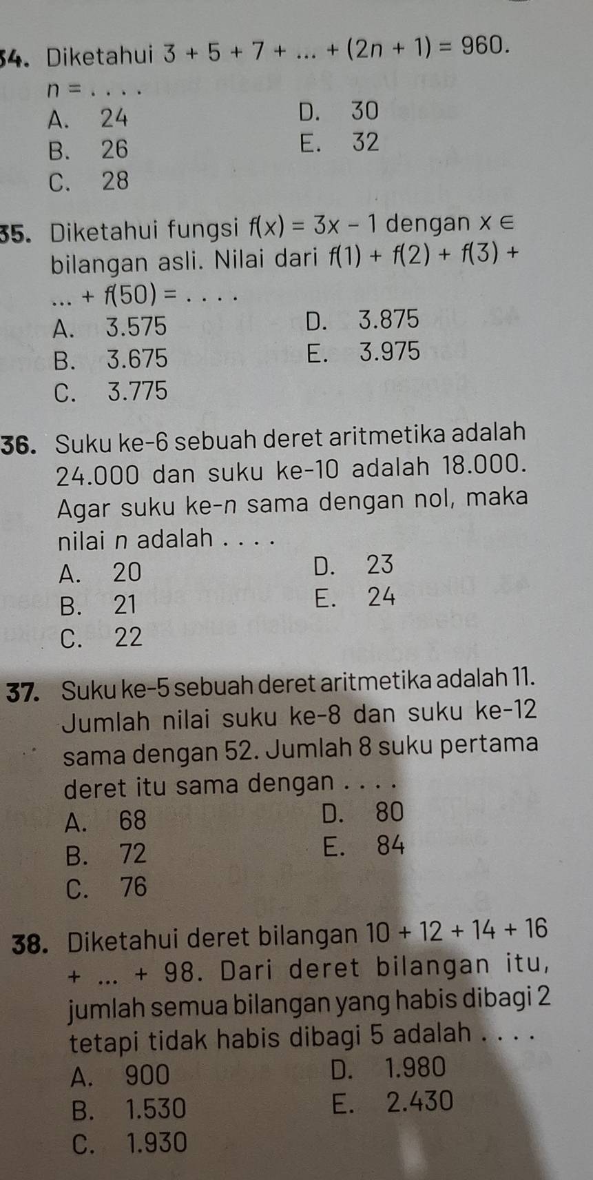 Diketahui 3+5+7+...+(2n+1)=960.
n= _
A. 24 D. 30
B. 26 E. 32
C. 28
35. Diketahui fungsi f(x)=3x-1 dengan X∈
bilangan asli. Nilai dari f(1)+f(2)+f(3)+
_  +f(50)=... _
A. 3.575 D. 3.875
B. 3.675 E. 3.975
C. 3.775
36. Suku ke -6 sebuah deret aritmetika adalah
24.000 dan suku ke -10 adalah 18.000.
Agar suku ke-n sama dengan nol, maka
nilai n adalah . . . .
A. 20 D. 23
B. 21 E. 24
C. 22
37. Suku ke- 5 sebuah deret aritmetika adalah 11.
Jumlah nilai suku ke -8 dan suku ke -12
sama dengan 52. Jumlah 8 suku pertama
deret itu sama dengan . . . ._
A. 68 D. 80
B. 72 E. 84
C. 76
38. Diketahui deret bilangan 10+12+14+16
+ ... + 98. . Dari deret bilangan itu,
jumlah semua bilangan yang habis dibagi 2
tetapi tidak habis dibagi 5 adalah . . . .
A. 900 D. 1.980
B. 1.530 E. 2.430
C. 1.930