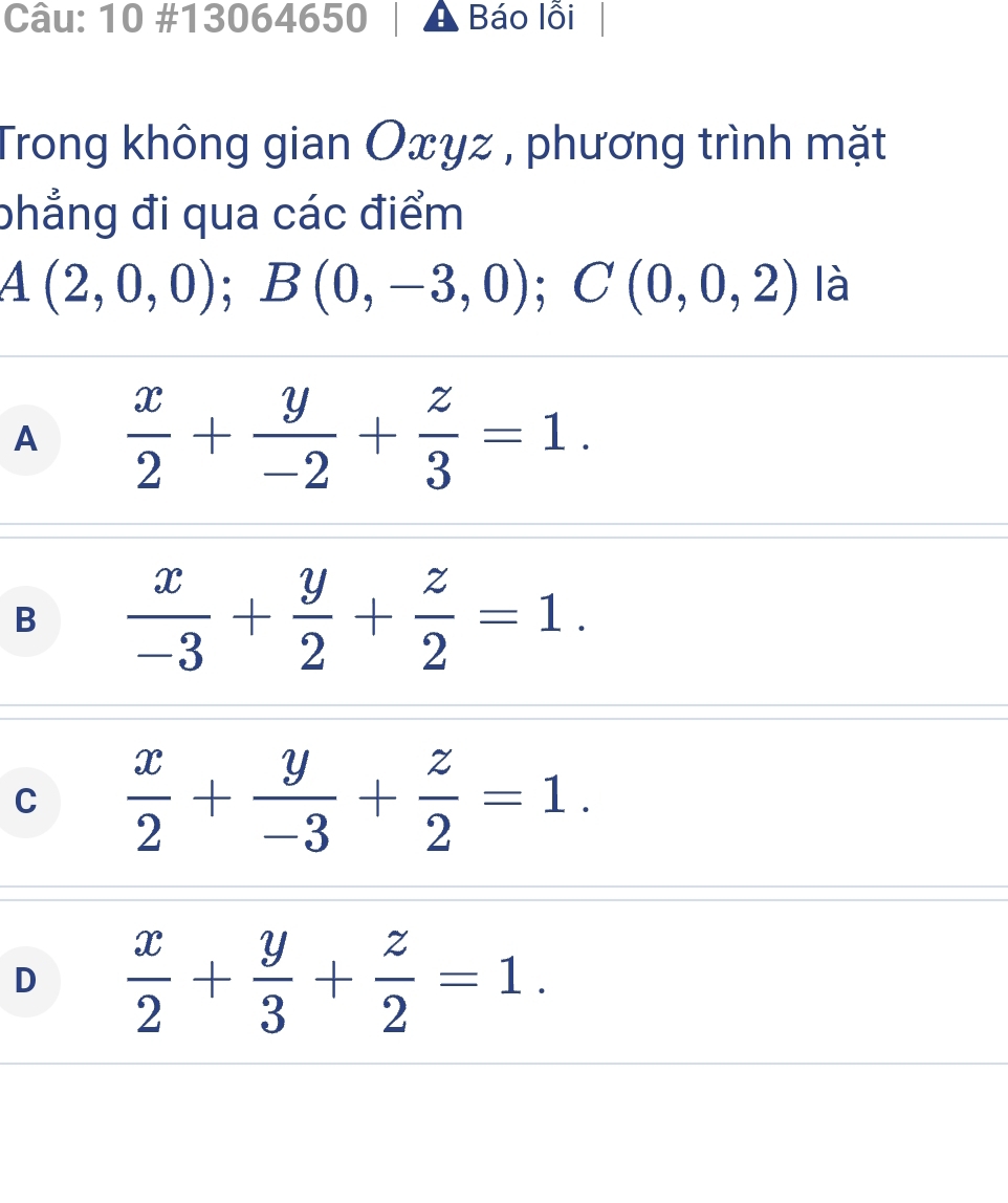 10 #13064650 A Báo lỗi
Trong không gian Oxyz , phương trình mặt
phẳng đi qua các điểm
A(2,0,0); B(0,-3,0); C(0,0,2) là
A  x/2 + y/-2 + z/3 =1.
B  x/-3 + y/2 + z/2 =1.
C  x/2 + y/-3 + z/2 =1.
D  x/2 + y/3 + z/2 =1.