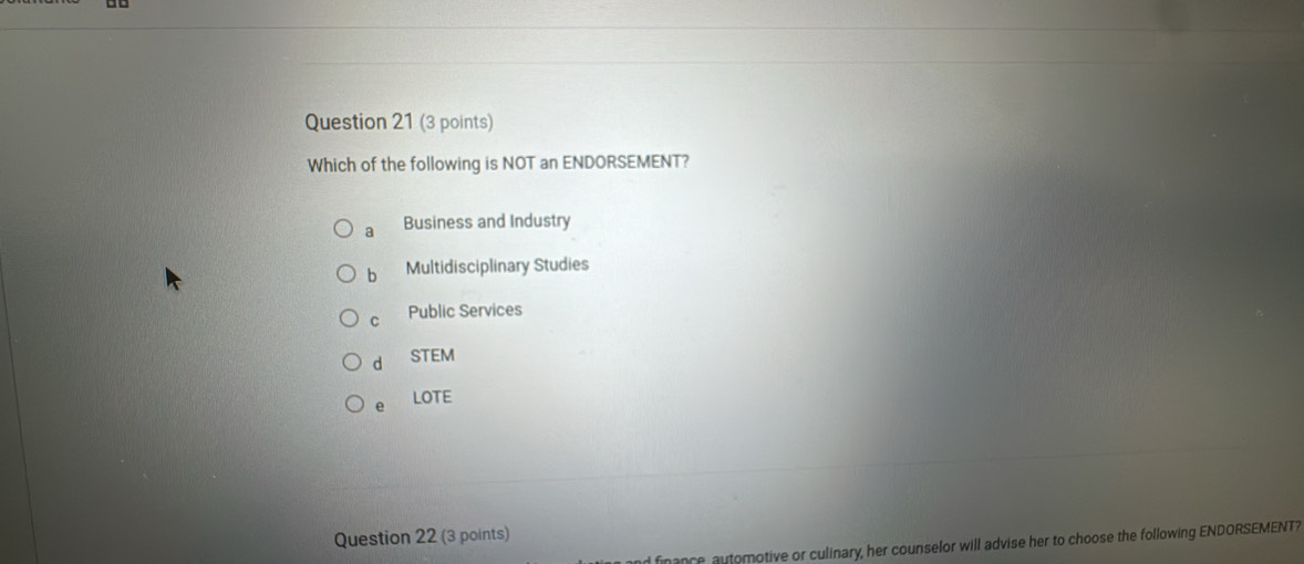 Which of the following is NOT an ENDORSEMENT?
a Business and Industry
b Multidisciplinary Studies
C Public Services
d STEM
e LOTE
Question 22 (3 points)
finance, automotive or culinary, her counselor will advise her to choose the following ENDORSEMENT?