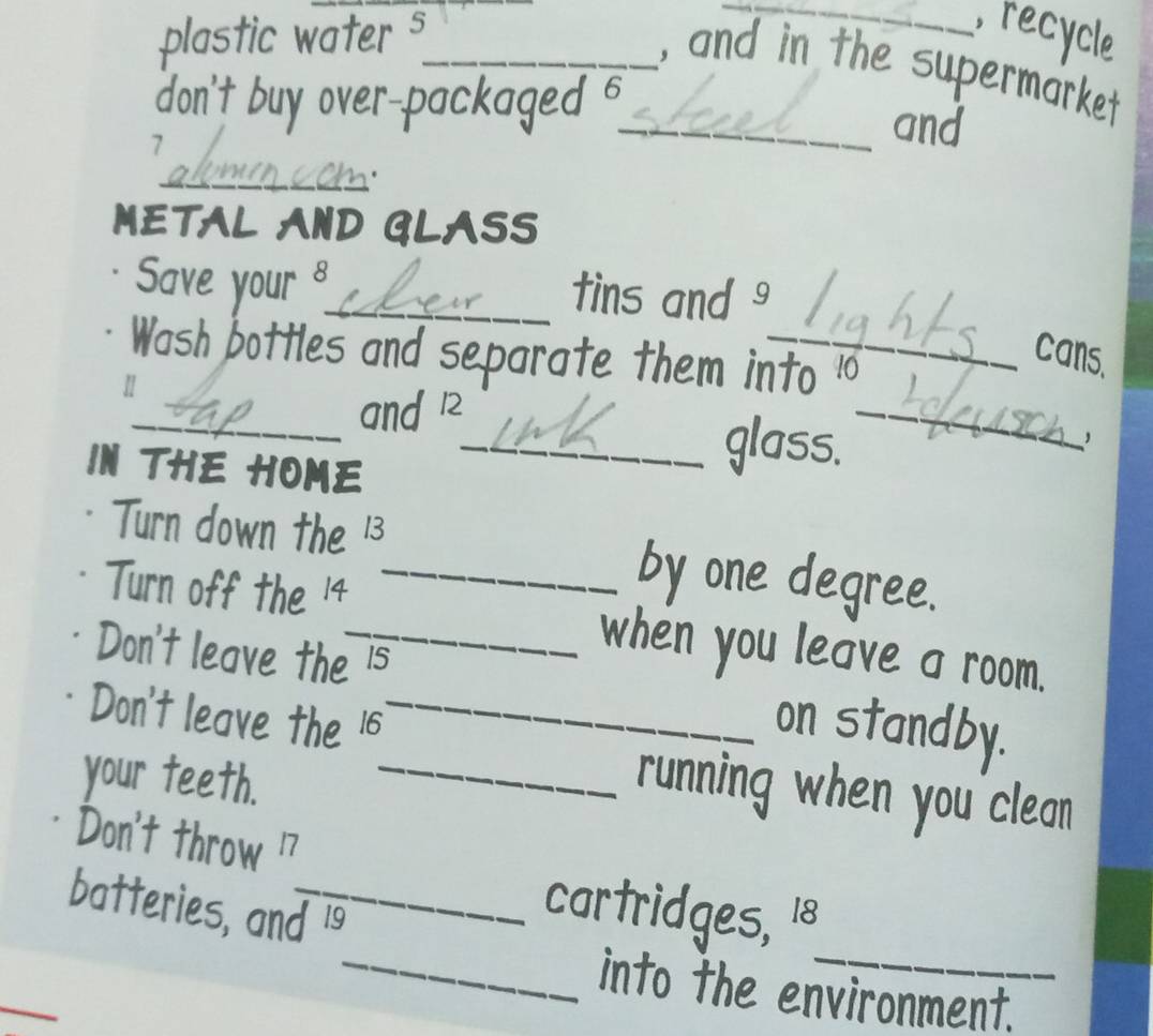 plastic water s_ _recycle 
, and in the supermarket 
don't buy over-packaged ._ and
7
_C 
METAL AND GLASS 
Save your _tins and 
cans. 
_ 
Wash bottles and separate them into 10
_and 12
IN THE HOME 
_glass. 
, 
Turn down the 13 _ by one degree. 
Turn off the 14
Don't leave the 15
_when you leave a room. 
Don't leave the 16 _ 
on standby. 
your teeth._ 
running when you'clean 
Don't throw 17
_ 
batteries, and is 
cartridges, 18
_ 
_into the environment.