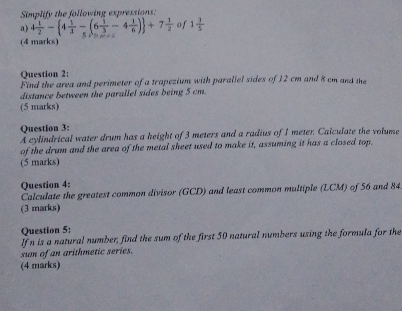 Simplify the following expressions: 
a) 4 1/2 - 4 1/3 -(6 1/3 -4 1/6 ) +7 1/2  of 1 3/5 
(4 marks) 
Question 2: 
Find the area and perimeter of a trapezium with parallel sides of 12 cm and 8 cm and the 
distance between the parallel sides being 5 cm. 
(5 marks) 
Question 3: 
A cylindrical water drum has a height of 3 meters and a radius of 1 meter. Calculate the volume 
of the drum and the area of the metal sheet used to make it, assuming it has a closed top. 
(5 marks) 
Question 4: 
Calculate the greatest common divisor (GCD) and least common multiple (LCM) of 56 and 84. 
(3 marks) 
Question 5: 
If n is a natural number, find the sum of the first 50 natural numbers using the formula for the 
sum of an arithmetic series. 
(4 marks)