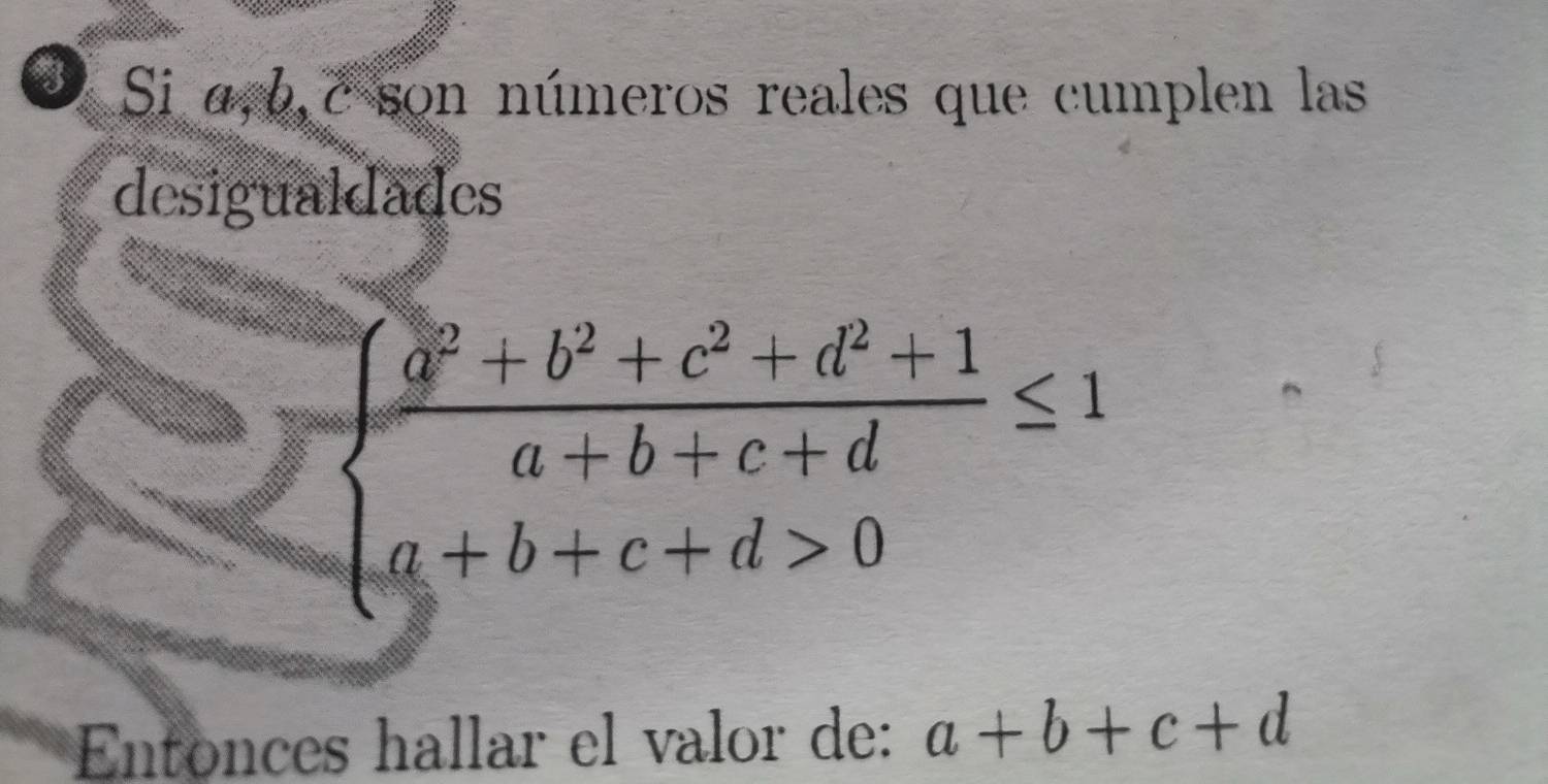 ③ Si α, b, c son números reales que cumplen las
desigualdades
beginarrayl  (a^2+b^2+c^2+d^2+1)/a+b+c+d ≤ 1 a+b+c+d>0endarray.
Entonces hallar el valor de: a+b+c+d