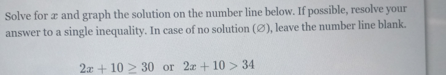 Solve for x and graph the solution on the number line below. If possible, resolve your 
answer to a single inequality. In case of no solution (∅), leave the number line blank.
2x+10≥ 30 or 2x+10>34