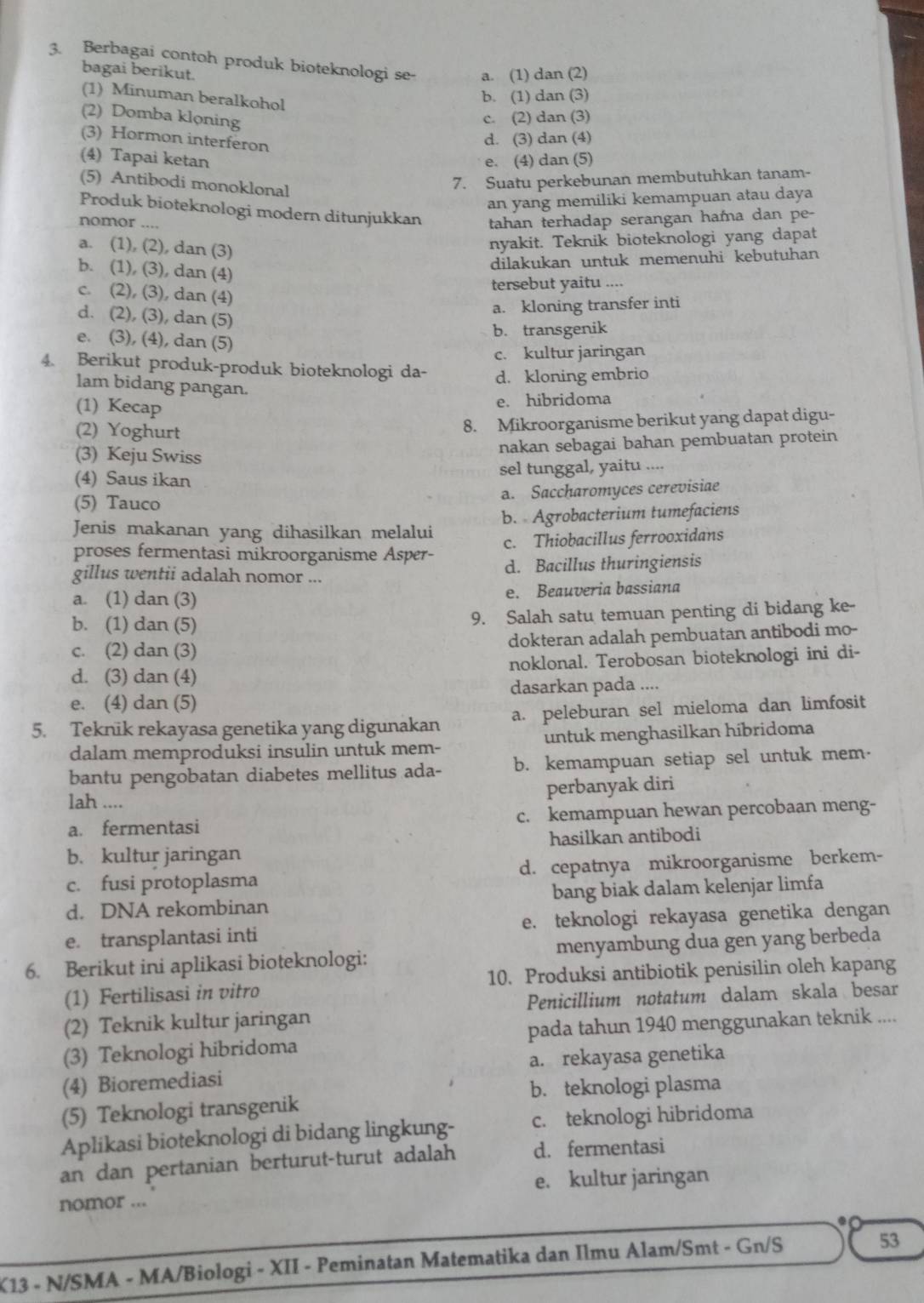 Berbagai contoh produk bioteknologi se- a. (1) dan (2)
bagai berikut.
(1) Minuman beralkohol
b. (1) dan (3)
(2) Domba klọning c. (2) dan (3)
(3) Hormon interferon
d. (3) dan (4)
(4) Tapai ketan e. (4) dan (5)
(5) Antibodi monoklonal
7. Suatu perkebunan membutuhkan tanam-
an yang memiliki kemampuan atau daya
Produk bioteknologi modern ditunjukkan tahan terhadap serangan hama dan pe-
nomor ....
a. (1), (2), dan (3)
nyakit. Teknik bioteknologi yang dapat
b. (1), (3), dan (4)
dilakukan untuk memenuhi kebutuhan
tersebut yaitu ....
c. (2), (3), dan (4)
a. kloning transfer inti
d. (2), (3), dan (5)
e. (3), (4), dan (5)
b. transgenik
c. kultur jaringan
4. Berikut produk-produk bioteknologi da- d. kloning embrio
lam bidang pangan.
(1) Kecap
e. hibridoma
(2) Yoghurt
8. Mikroorganisme berikut yang dapat digu-
(3) Keju Swiss
nakan sebagai bahan pembuatan protein
(4) Saus ikan sel tunggal, yaitu ....
(5) Tauco a. Saccharomyces cerevisiae
Jenis makanan yang dihasilkan melalui b. Agrobacterium tumefaciens
proses fermentasi mikroorganisme Asper- c. Thiobacillus ferrooxidans
gillus wentii adalah nomor ... d. Bacillus thuringiensis
a. (1) dan (3) e. Beauveria bassiana
b. (1) dan (5) 9. Salah satu temuan penting di bidang ke-
c. (2) dan (3) dokteran adalah pembuatan antibodi mo-
d. (3) dan (4) noklonal. Terobosan bioteknologi ini di-
e. (4) dan (5) dasarkan pada ....
5. Teknik rekayasa genetika yang digunakan a. peleburan sel mieloma dan limfosit
dalam memproduksi insulin untuk mem- untuk menghasilkan hibridoma
bantu pengobatan diabetes mellitus ada- b. kemampuan setiap sel untuk mem-
perbanyak diri
lah ....
a. fermentasi c. kemampuan hewan percobaan meng-
b. kultur jaringan hasilkan antibodi
c. fusi protoplasma d. cepatnya mikroorganisme berkem-
d. DNA rekombinan bang biak dalam kelenjar limfa
e. transplantasi inti e. teknologi rekayasa genetika dengan
6. Berikut ini aplikasi bioteknologi: menyambung dua gen yang berbeda
(1) Fertilisasi in vitro 10. Produksi antibiotik penisilin oleh kapang
(2) Teknik kultur jaringan Penicillium notatum dalam skala besar
(3) Teknologi hibridoma pada tahun 1940 menggunakan teknik ....
(4) Bioremediasi a. rekayasa genetika
b. teknologi plasma
(5) Teknologi transgenik
Aplikasi bioteknologi di bidang lingkung- c. teknologi hibridoma
an dan pertanian berturut-turut adalah d. fermentasi
e. kultur jaringan
nomor ...
X13 - N/SMA - MA/Biologi - XII - Peminatan Matematika dan Ilmu Alam/Smt - Gn/S
53