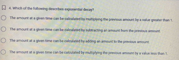 Which of the following describes exponential decay?
The amount at a given time can be calculated by multiplying the previous amount by a value greater than 1.
The amount at a given time can be calculated by subtracting an amount from the previous amount.
The amount at a given time can be calculated by adding an amount to the previous amount.
The amount at a given time can be calculated by multiplying the previous amount by a value less than 1.