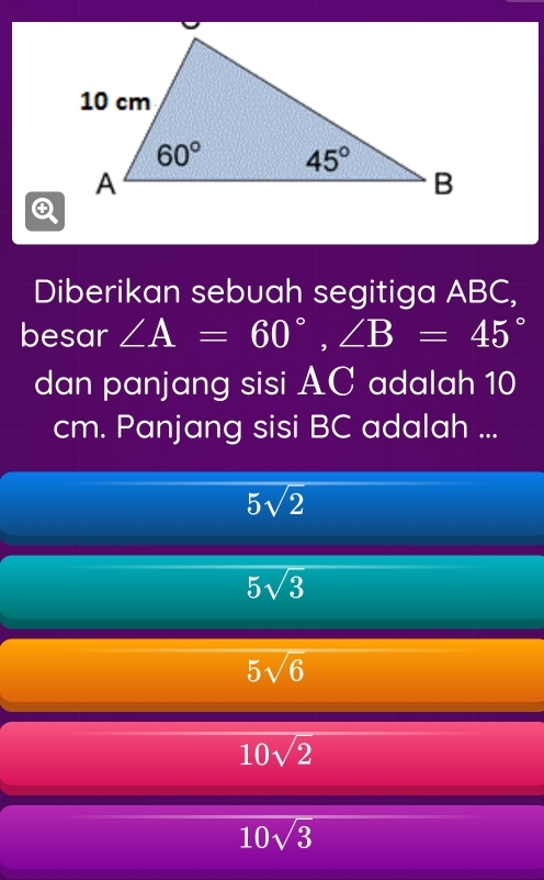 Diberikan sebuah segitiga ABC,
besar ∠ A=60°,∠ B=45°
dan panjang sisi AC adalah 10
cm. Panjang sisi BC adalah ...
5sqrt(2)
5sqrt(3)
5sqrt(6)
10sqrt(2)
10sqrt(3)