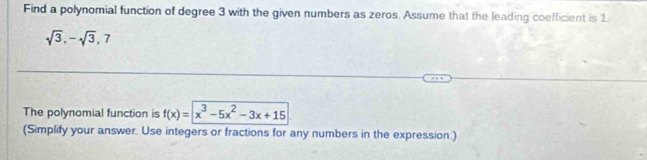 Find a polynomial function of degree 3 with the given numbers as zeros. Assume that the leading coefficient is 1
sqrt(3), -sqrt(3), 7
The polynomial function is f(x)=|x^3-5x^2-3x+15
(Simplify your answer. Use integers or fractions for any numbers in the expression.)