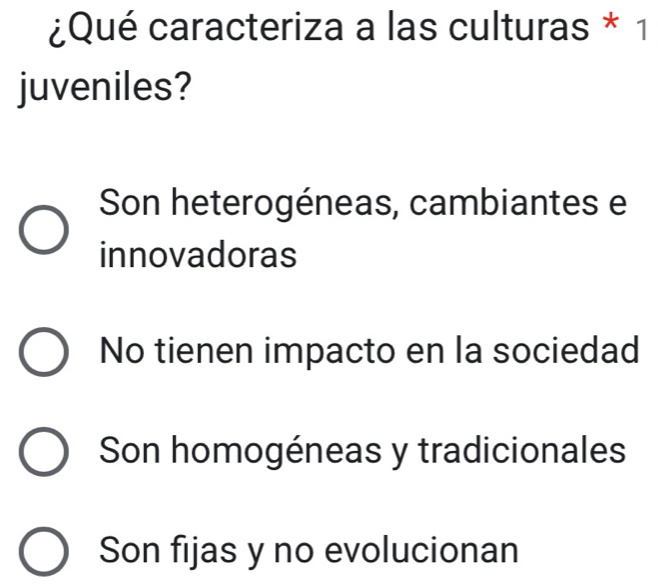 ¿Qué caracteriza a las culturas * 1
juveniles?
Son heterogéneas, cambiantes e
innovadoras
No tienen impacto en la sociedad
Son homogéneas y tradicionales
Son fijas y no evolucionan