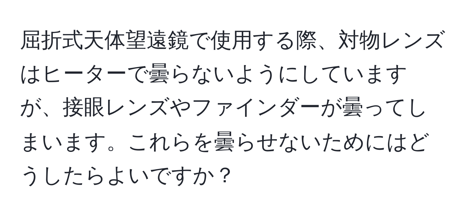 屈折式天体望遠鏡で使用する際、対物レンズはヒーターで曇らないようにしていますが、接眼レンズやファインダーが曇ってしまいます。これらを曇らせないためにはどうしたらよいですか？