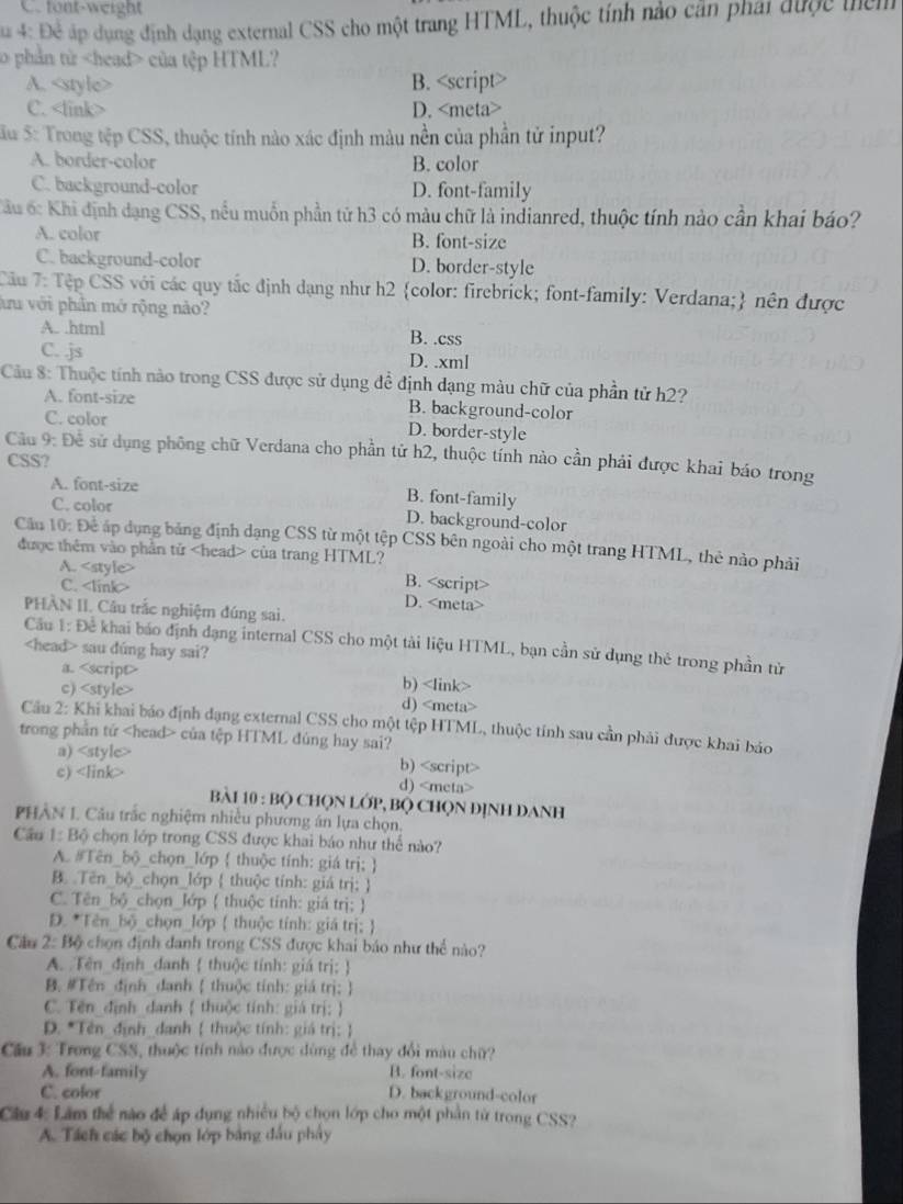 C. font-weight
* 4: Đề áp dụng định dạng external CSS cho một trang HTML, thuộc tính nào cản phải được têm
o phản từ của tệp HTML?
A. B. <option>C. <link> <option>D. <meta>
Su 5: Trong tệp CSS, thuộc tính nào xác định màu nền của phần tử input?
<option>A. border-color <option>B. color
<option>C. background-color <option>D. font-family
Cầu 6: Khi định dạng CSS, nều muồn phần tử h3 có màu chữ là indianred, thuộc tính nào cần khai báo?
<option>A. color <option>B. font-size
<option>C. background-color <option>D. border-style
 TCầu 7: Tập CSS với các quy tắc định dạng như h2 color: firebrick; font-family: Verdana; nên được
ầu với phần mở rộng nào?
<option>A. .html <option>B. .css
<option>C. .js <option>D. .xml
 Cầu 8: Thuộc tính nào trong CSS được sử dụng đề định dạng màu chữ của phần tử h2?
<option>A. font-size <option>B. background-color
<option>C. color <option>D. border-style
 Câu 9: Để sử dụng phông chữ Verdana cho phần tử h2, thuộc tính nào cần phải được khai báo trong
CSS?
<option>A. font-size <option>B. font-family
<option>C. color
<option>D. background-color
 Cầu 10: Để áp dụng bảng định dạng CSS từ một tệp CSS bên ngoài cho một trang HTML, thẻ nào phải
được thêm vào phần tử <head> của trang HTML?
<option>A. <style> <option>B. <script>
<option>C. <link> D. <meta>
PHÀN II. Câu trắc nghiệm đúng sai.
 Cầu 1: Để khai báo định đạng internal CSS cho một tài liệu HTML, bạn cần sử dụng thẻ trong phần tử
<head> sau dúng hay sai?
<option>a. <script> <option>b) <link>
<option>c) <style> <option>d) <meta>
 Cầu 2: Khi khai báo định đạng external CSS cho một tệp HTML, thuộc tính sau cần phải được khai báo
trong phần tử <head> của tệp HTML đúng hay sai?
<option>a) <style> <option>b) <script>
<option>c) <link>
d) <meta>
Bài 10 : Bộ CHọN LỚP, BQ CHọN ĐỊNH DANH
PHÂN L Câu trắc nghiệm nhiều phương án lựa chọn.
 Cầu 1: Bộ chọn lớp trong CSS được khai báo như thế nào?
A. #Tên_bộ_chọn_lớp  thuộc tính: giá trị; 
B. Tên_bộ_chọn_lớp  thuộc tính: giá trị; 
C. Tên_bộ_chọn_lớp  thuộc tính: giá trị; 
D. *Tên_bộ_chọn_lớp  thuộc tính: giá trị; 
 Cầu 2: Bộ chọn định danh trong CSS được khai báo như thể nào?
 A. Tên_định_danh  thuộc tính: giá trị: 
B. #Tên định danh  thuộc tính: giá trị; 
C. Tến định danh  thuộc tính: giá trị; 
 D. *Tên định danh  thuộc tính: giá trị:
 Cầu 3: Trong CSS, thuộc tính nào được dùng để thay đổi màu chữ?
A. font-family B. font-sizc
C. color D. background-color
 Cầu 4: Lâm thể nào để áp dụng nhiều bộ chọn lớp cho một phần từ trong CSS?
A. Tách các bộ chọn lớp bằng đầu phẩy