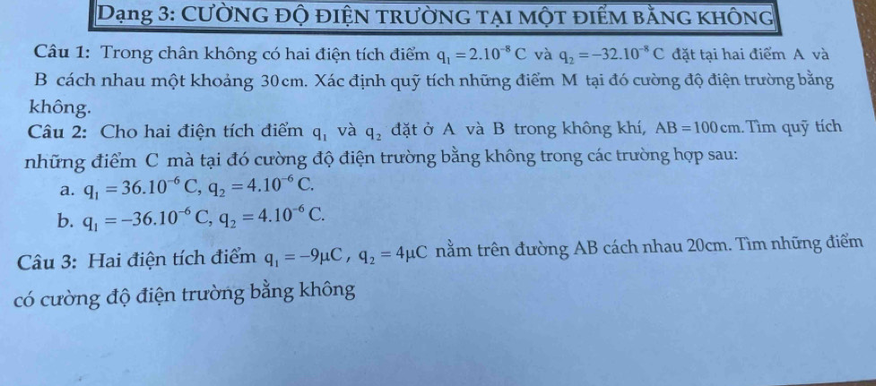 Dạng 3: Cường độ điện trường tại một điểm bằng không 
Câu 1: Trong chân không có hai điện tích điểm q_1=2.10^(-8)C và q_2=-32.10^(-8)C đặt tại hai điểm A và 
B cách nhau một khoảng 30cm. Xác định quỹ tích những điểm M tại đó cường độ điện trường bằng 
không. 
Câu 2: Cho hai điện tích điểm q_1 và q_2 đặt ở A và B trong không khí, AB=100cm Tìm quỹ tích 
những điểm C mà tại đó cường độ điện trường bằng không trong các trường hợp sau: 
a. q_1=36.10^(-6)C, q_2=4.10^(-6)C. 
b. q_1=-36.10^(-6)C, q_2=4.10^(-6)C. 
Câu 3: Hai điện tích điểm q_1=-9mu C, q_2=4mu C nằm trên đường AB cách nhau 20cm. Tìm những điểm 
có cường độ điện trường bằng không