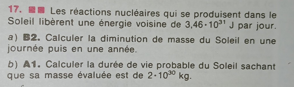 Les réactions nucléaires qui se produisent dans le 
Soleil libèrent une énergie voisine de 3,46· 10^(31)J par jour. 
a) B2. Calculer la diminution de masse du Soleil en une 
journée puis en une année. 
b) A1. Calculer la durée de vie probable du Soleil sachant 
que sa masse évaluée est de 2· 10^(30)kg.