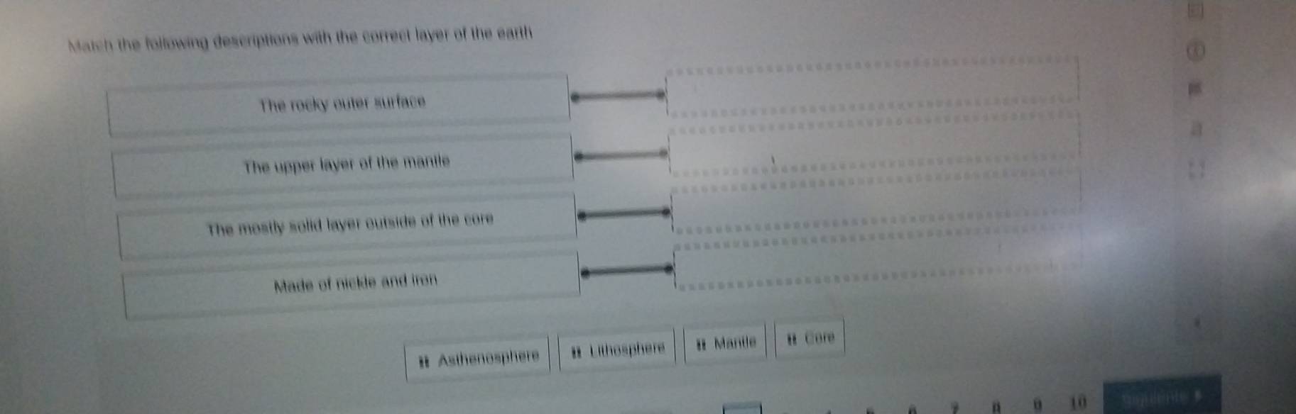 Match the following descriptions with the correct layer of the earth
The rocky outer surface
The upper layer of the manile
The mostly solid layer outside of the core
Made of nickle and iron
Ⅱ Asthenosphere # Lithosphere Ⅱ Mantle B Core
a 10 anen