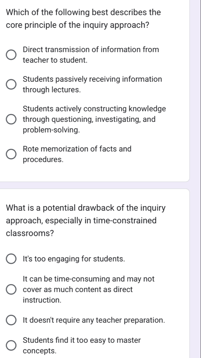 Which of the following best describes the
core principle of the inquiry approach?
Direct transmission of information from
teacher to student.
Students passively receiving information
through lectures.
Students actively constructing knowledge
through questioning, investigating, and
problem-solving.
Rote memorization of facts and
procedures.
What is a potential drawback of the inquiry
approach, especially in time-constrained
classrooms?
It's too engaging for students.
It can be time-consuming and may not
cover as much content as direct
instruction.
It doesn't require any teacher preparation.
Students find it too easy to master
concepts.