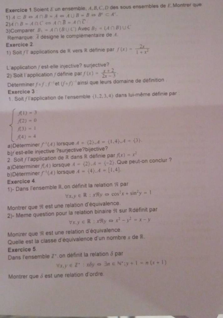 Soient E un ensemble, 4, B,C, D des sous ensembles de EMontrer que
1) A⊂ BRightarrow A∩ B=A∈fty A∪ B=BRightarrow B^c⊂ A^c.
2) A∩ B=A∩ CLeftrightarrow A∩ overline B=A∩ overline C
3)Comparer B_1=A∩ (B∪ C) Avec B_2=(A∩ B)∪ C
Rmarque: i désigne le complémentaire de .
Exercice 2
1) Soit/l' applications de R vers R définie par f(x)= 2x/1+x^2 
L'application/ est-elle injective? surjective?
2) Soit l'application / définie par f(x)= (x+2)/2x-3 .
Determiner fcirc f,f^(-1) et (fcirc f)^-1 ainsi que leurs domaine de définition .
Exercice 3 
1. Soit∫ l'application de l'ensemble  1,2,3,4 + dans lui-même définie par :
beginarrayl f(1)=3 f(2)=0 f(3)=1 f(4)=4endarray.
a) Déterm f^(-1)(A) lorsque A= 2 ,A= 1,4 ,A= 3 .
b)∫est-elle injective ?surjective?bijective?
2. Soit / l'application de R dans R définie par f(x)=x^2
a)Déterminer f(A) lorsque A= 2 ,A= -2. Que peut-on conclur ?
b)Déterminer f^(-1)(A) lorsque A= 4 ,A=[1,4].
Exercice 4.
1)- Dans l'ensemble % on définit la relation R par
forall x,y∈ R:x% yLeftrightarrow cos^2x+sin^2y=1
Montrer que 9 est une relation d'équivalence.
2)- Meme question pour la relation binaire R sur édéfinit par
forall x,y∈ R:x91y x^2-y^2=x-y
Montrer que 9 est une relation d'équivalence.
Quelle est la classe d'équivalence d'un nombre x de R.
Exercice 5.
Dans l'ensemble Z^' on définit la relation δ par
forall x,y∈ Z^*:xhat 0yRightarrow exists n∈ N^*;y+1=n(x+1)
Montrer queδest une relation d'ordre.