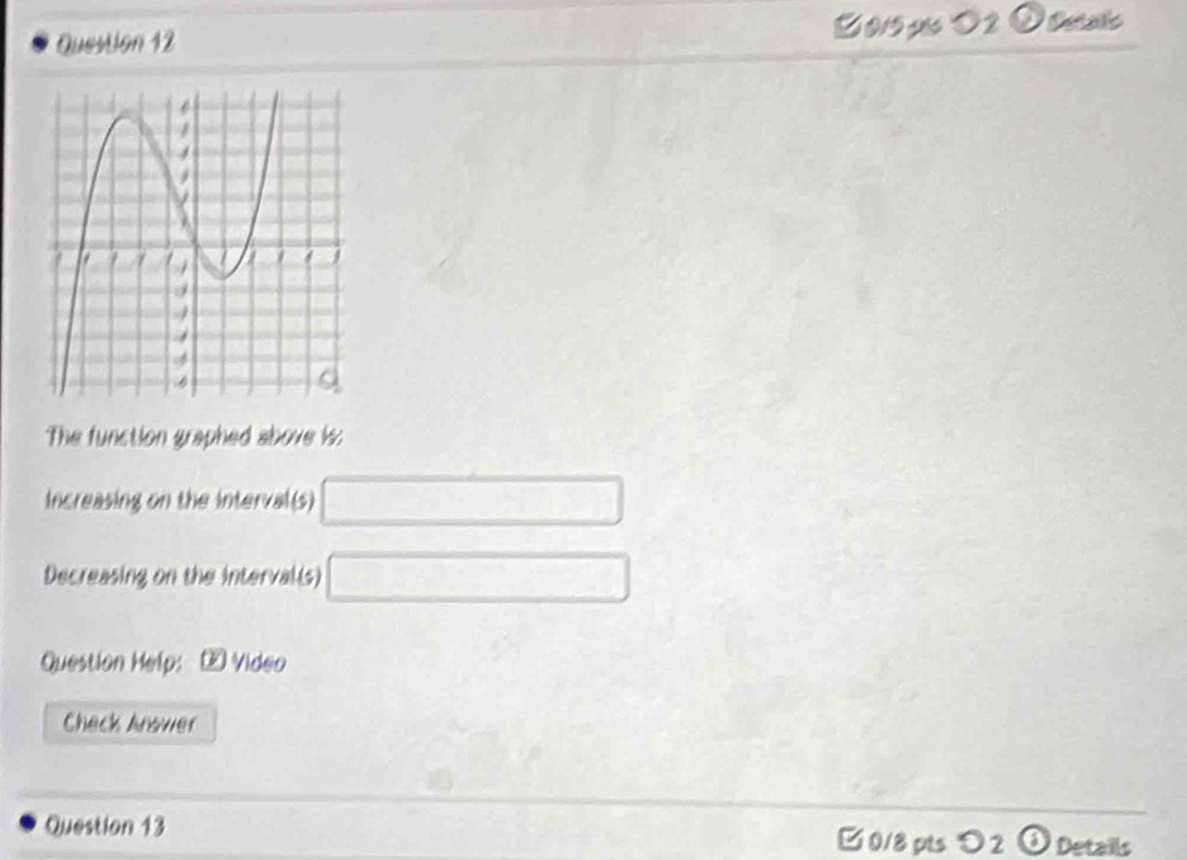 0/9 pis O 2 O Dasão 
The function graphed above i: 
increasing on the interval(s) □
Decreasing on the interval(s) □
Question Help: ∞ Video 
Check Anower 
Question 13 0/8 pts >2 Details