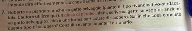 intende dire effettivamente ciò che afferma o I 
7. Roberta sa piangere anche «a getto selvaggio (pianto di tipo rivendicativo-sindaca- 
le)». L'autore utilizza qui un gioco di parole: infatti, scrive «a getto selvaggio» anziché 
«a gatto selvaggio», che è una forma particolare di sciopero. Sai in che cosa consiste 
questo tipo di sciopero? Consulta eventualmente il dizionario.