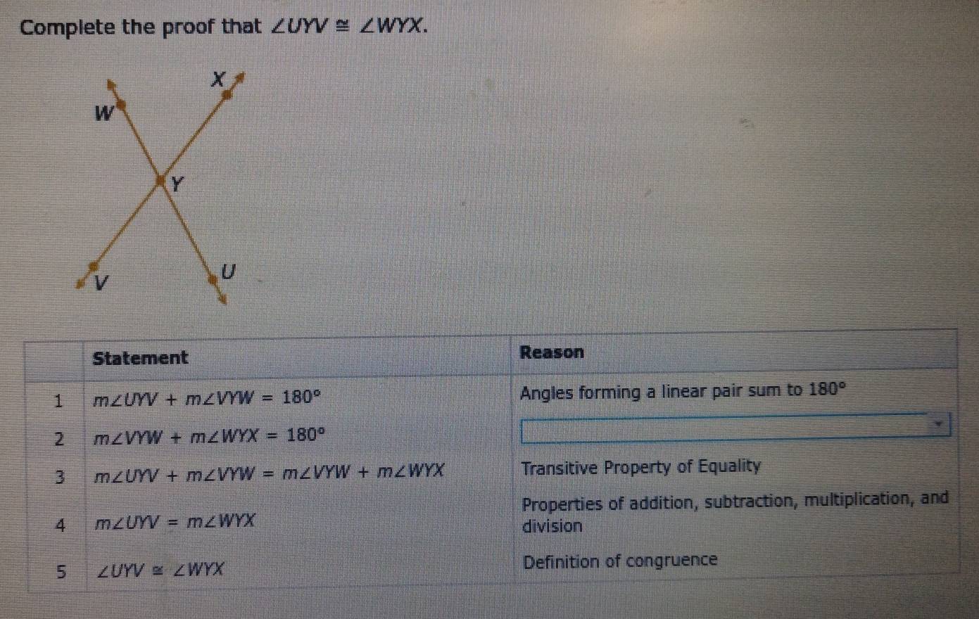 Complete the proof that ∠ UYV≌ ∠ WYX. 
Statement Reason
1 m∠ UYV+m∠ VYW=180° Angles forming a linear pair sum to 180°
2 m∠ VYW+m∠ WYX=180°
3 m∠ UYV+m∠ VYW=m∠ VYW+m∠ WYX
Transitive Property of Equality
Properties of addition, subtraction, multiplication, and
4 m∠ UYV=m∠ WYX
division
5 ∠ UYV≌ ∠ WYX
Definition of congruence