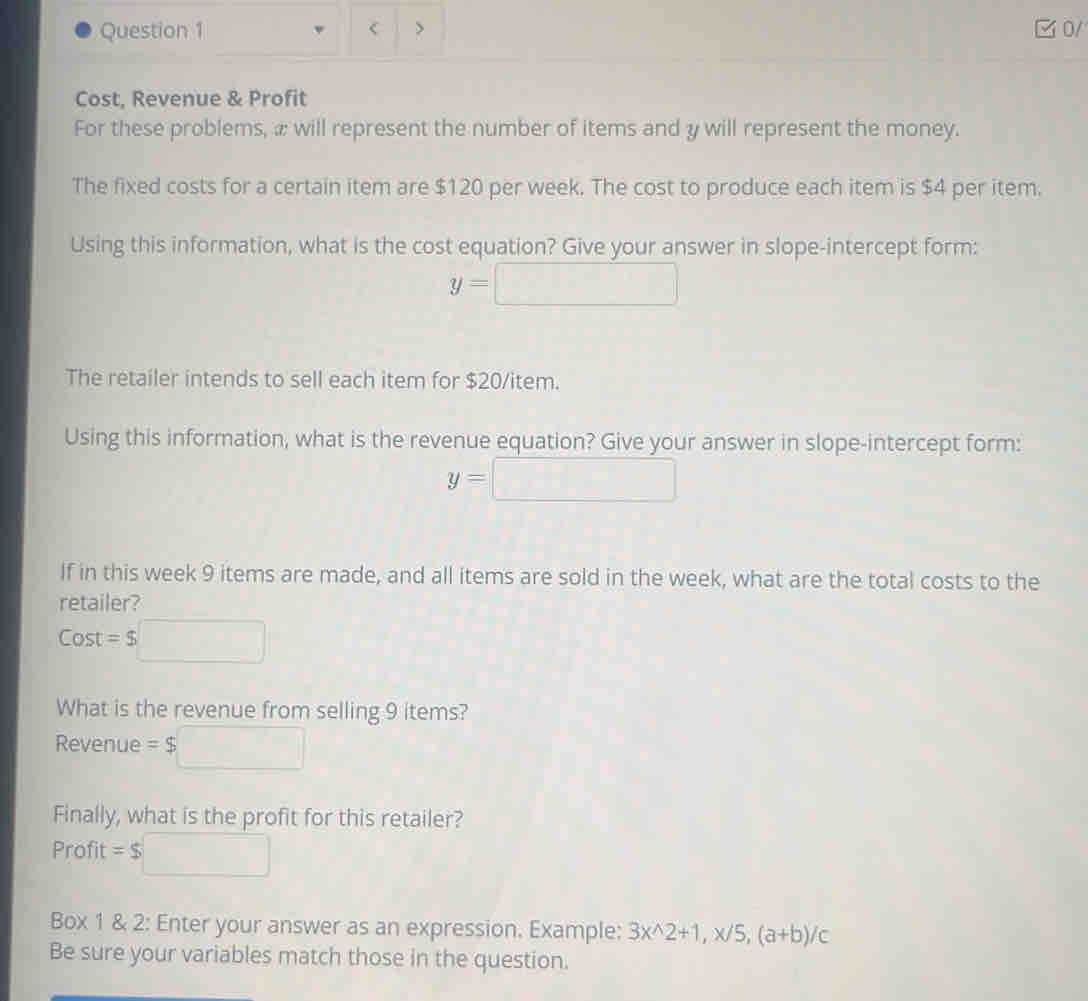 < > □ 0/ 
Cost, Revenue & Profit 
For these problems, æ will represent the number of items and y will represent the money. 
The fixed costs for a certain item are $120 per week. The cost to produce each item is $4 per item. 
Using this information, what is the cost equation? Give your answer in slope-intercept form:
y=□
The retailer intends to sell each item for $20 /item. 
Using this information, what is the revenue equation? Give your answer in slope-intercept form:
y=□
If in this week 9 items are made, and all items are sold in the week, what are the total costs to the 
retailer? 
Cost =$
What is the revenue from selling 9 items?
Revenue = $
Finally, what is the profit for this retailer?
Profit = $
Box 1 & 2: Enter your answer as an expression. Example: 3x^(wedge)2+1, x/5, (a+b)/c
Be sure your variables match those in the question.