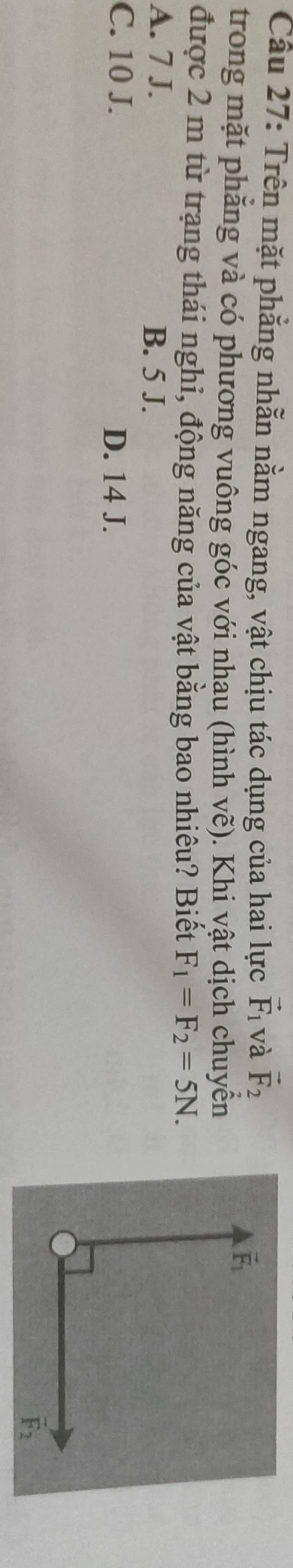 Cầu 27: Trên mặt phẳng nhằn nằm ngang, vật chịu tác dụng của hai lực vector F_1 và vector F_2
trong mặt phẳng và có phương vuông góc với nhau (hình vẽ). Khi vật dịch chuyển
được 2 m từ trạng thái nghi, động năng của vật bằng bao nhiêu? Biết F_1=F_2=5N.
A. 7 J. B. 5 J.
C. 10 J. D. 14 J.
