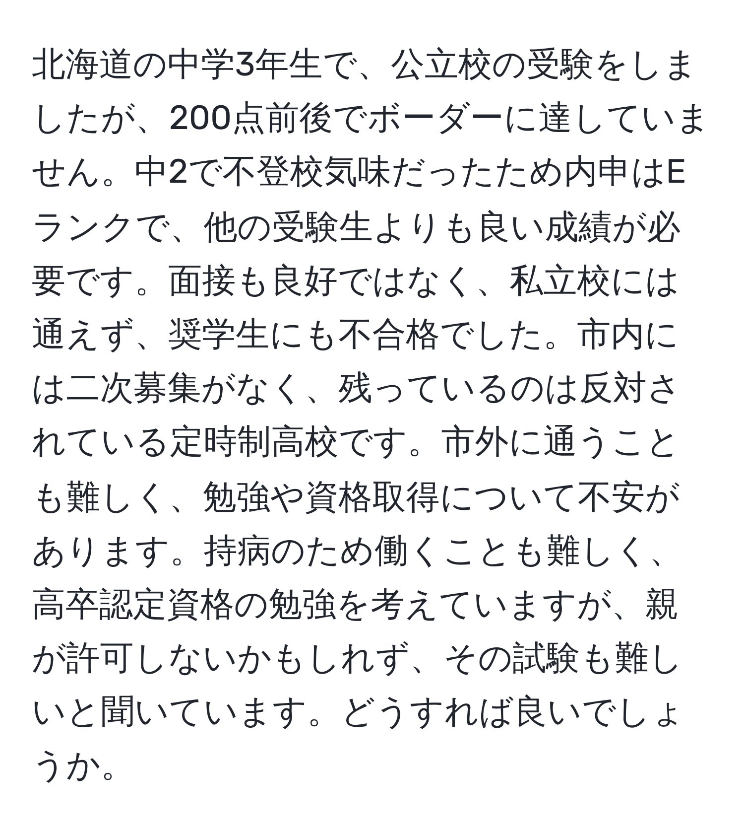 北海道の中学3年生で、公立校の受験をしましたが、200点前後でボーダーに達していません。中2で不登校気味だったため内申はEランクで、他の受験生よりも良い成績が必要です。面接も良好ではなく、私立校には通えず、奨学生にも不合格でした。市内には二次募集がなく、残っているのは反対されている定時制高校です。市外に通うことも難しく、勉強や資格取得について不安があります。持病のため働くことも難しく、高卒認定資格の勉強を考えていますが、親が許可しないかもしれず、その試験も難しいと聞いています。どうすれば良いでしょうか。