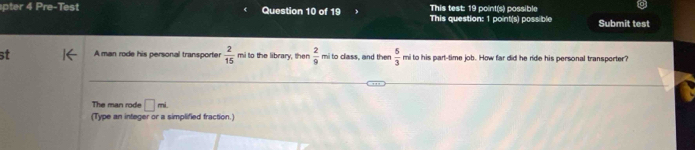 This test: 19 point(s) possible 
pter 4 P x= Test Question 10 of 19 This question: 1 point(s) possible Submit test 
st A man rode his personal transporter  2/15  mi to the library, then  2/9  mi to class, and then  5/3  mi to his part-time job. How far did he ride his personal transporter? 
The man rode □ mL
(Type an integer or a simplified fraction.)