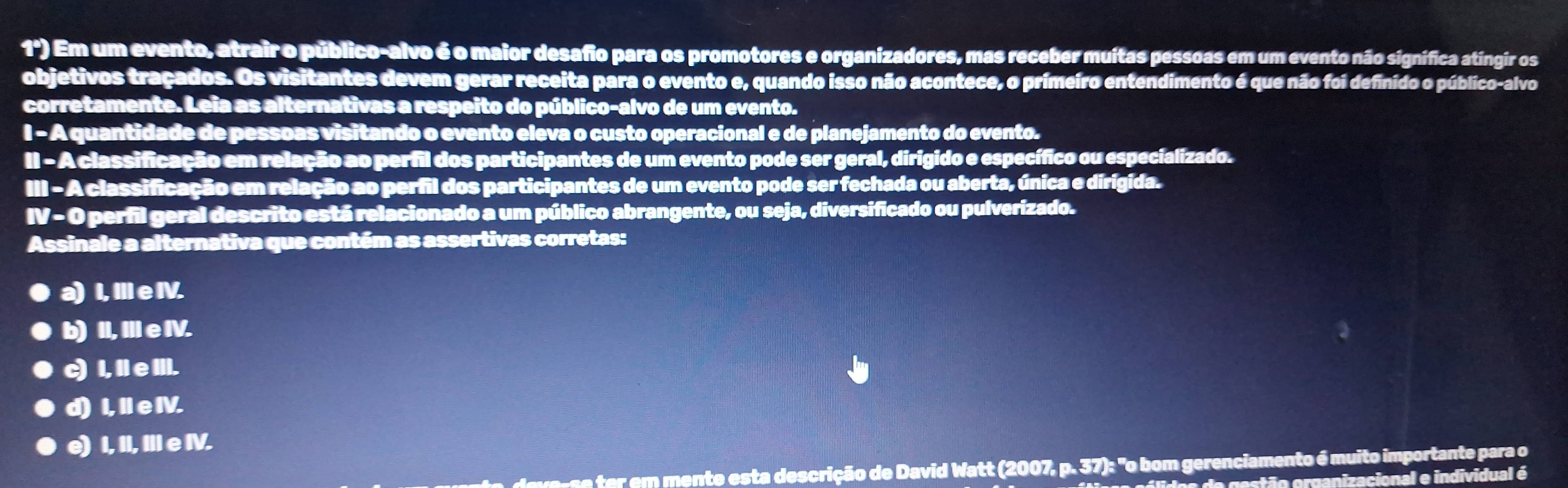 1°) Em um evento, atrair o público-alvo é o maior desafio para os promotores e organizadores, mas receber muitas pessoas em um evento não signífica atíngir os
objetivos traçados. Os visitantes devem gerar receita para o evento e, quando isso não acontece, o primeiro entendimento é que não foi definido o público-alvo
corretamente. Leia as alternativas a respeito do público-alvo de um evento.
I - A quantidade de pessoas visitando o evento eleva o custo operacional e de planejamento do evento.
II - A classificação em relação ao perfil dos participantes de um evento pode ser geral, dirigido e específico ou especializado.
. = A classificação em relação ao perfil dos participantes de um evento pode ser fechada ou aberta, única e dirígida.
IV=0 perfil geral descrito está relacionado a um público abrangente, ou seja, diversificado ou pulverizado.
Assinale a alternativa que contém as assertivas corretas:
a) I, Il e IV.
b) II, III e IV.
c) I, Il e III.
d) I, II e IV.
e) I, II, III e IV.
mente esta descrição de David Watt (2007) p.37)s° "o bom gerenciamento é muito importante para o
estão organizacional e individual é