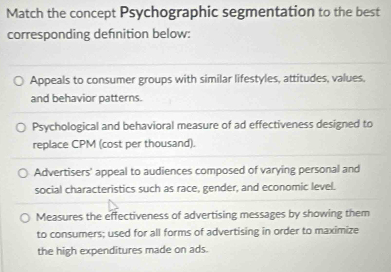 Match the concept Psychographic segmentation to the best
corresponding defnition below:
Appeals to consumer groups with similar lifestyles, attitudes, values,
and behavior patterns.
Psychological and behavioral measure of ad effectiveness designed to
replace CPM (cost per thousand).
Advertisers' appeal to audiences composed of varying personal and
social characteristics such as race, gender, and economic level.
Measures the effectiveness of advertising messages by showing them
to consumers; used for all forms of advertising in order to maximize
the high expenditures made on ads.