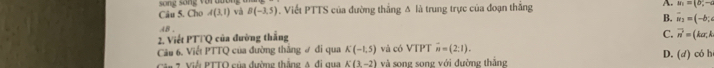 song sống vor t 
Câu 5. Cho A(3,1) và B(-3,5). Viết PTTS của đường thắng Δ là trung trực của đoạn thắng A. m=(b,-c
B. vector u_2=(-b;
AB
2. Viết PT∩Q của đường thắng
C. vector n=(ka;k
Câu 6. Viết PTTQ của đường thắng # đi qua K(-1,5) và có VIP overline n=(2:1). D. (d) có h
Cân 7. Viễi PTTO của đường thắng 4 đi qua K(3,-2) và song song với đường thắng