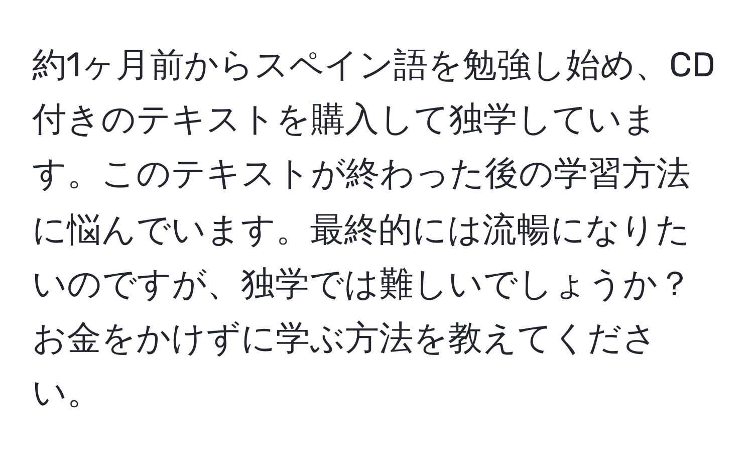 約1ヶ月前からスペイン語を勉強し始め、CD付きのテキストを購入して独学しています。このテキストが終わった後の学習方法に悩んでいます。最終的には流暢になりたいのですが、独学では難しいでしょうか？お金をかけずに学ぶ方法を教えてください。