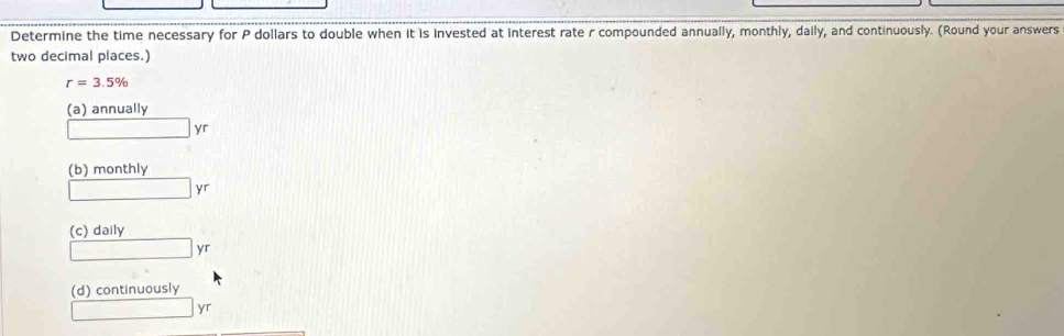 Determine the time necessary for P dollars to double when it is invested at interest rate r compounded annually, monthly, daily, and continuously. (Round your answers
two decimal places.)
r=3.5%
(a) annually
□ yr
(b) monthly
□ yr
(c) daily
□ yr
(d) continuously
□ yr