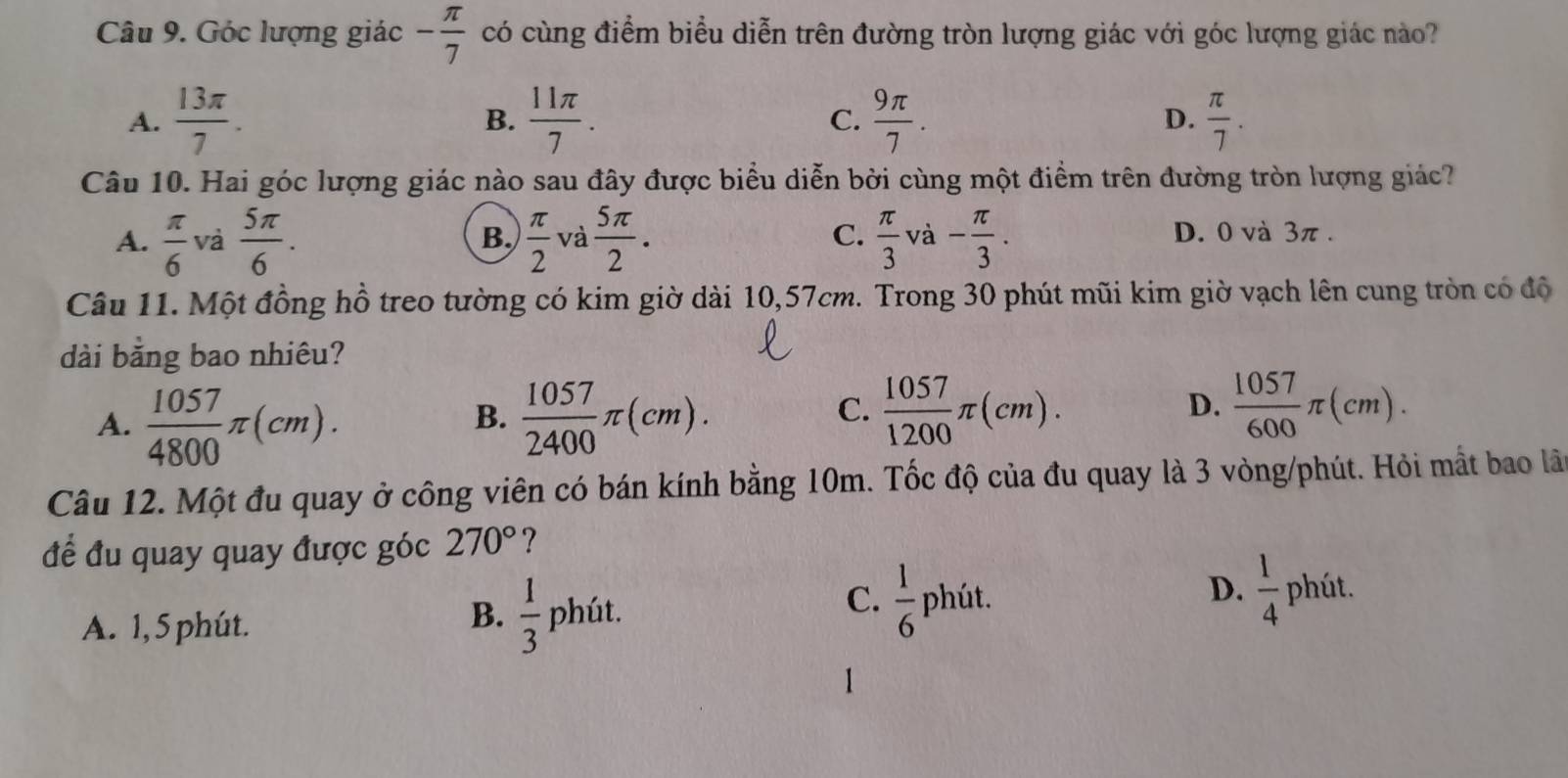 Góc lượng giác - π /7  có cùng điểm biểu diễn trên đường tròn lượng giác với góc lượng giác nào?
A.  13π /7 .  11π /7 . C.  9π /7 . D.  π /7 . 
B.
Câu 10. Hai góc lượng giác nào sau đây được biểu diễn bởi cùng một điểm trên đường tròn lượng giác?
A.  π /6  và  5π /6 .  π /2  và  5π /2 .  π /3 v - π /3 . D. 0 và 3π.
B.
C.
Câu 11. Một đồng hồ treo tường có kim giờ dài 10,57cm. Trong 30 phút mũi kim giờ vạch lên cung tròn có độ
dài bằng bao nhiêu?
A.  1057/4800 π (cm).  1057/2400 π (cm). 
B.
C.  1057/1200 π (cm).  1057/600 π (cm). 
D.
Câu 12. Một đu quay ở công viên có bán kính bằng 10m. Tốc độ của đu quay là 3 vòng/phút. Hỏi mất bao lãn
để đu quay quay được góc 270° ?
A. 1, 5 phút.
B.  1/3 phit
D.  1/4 
C.  1/6 1 phút. phút.
1