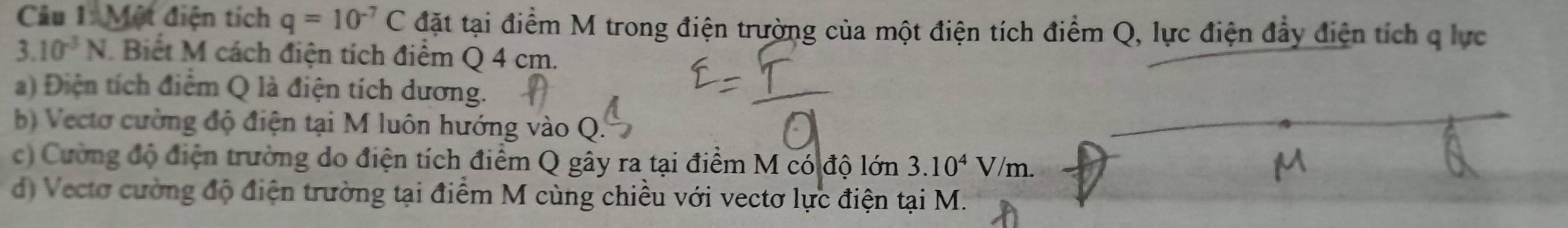 Một điện tích q=10^(-7)C đặt tại điểm M trong điện trường của một điện tích điểm Q, lực điện đẩy điện tích q lực
3.10^(-3)N Biết M cách điện tích điểm Q 4 cm.
a) Điện tích điểm Q là điện tích dương.
b) Vectơ cường độ điện tại M luôn hướng vào Q.
c) Cường độ điện trường do điện tích điểm Q gây ra tại điểm M có độ lớn 3.10^4V/m.
d) Vectơ cường độ điện trường tại điểm M cùng chiều với vectơ lực điện tại M.