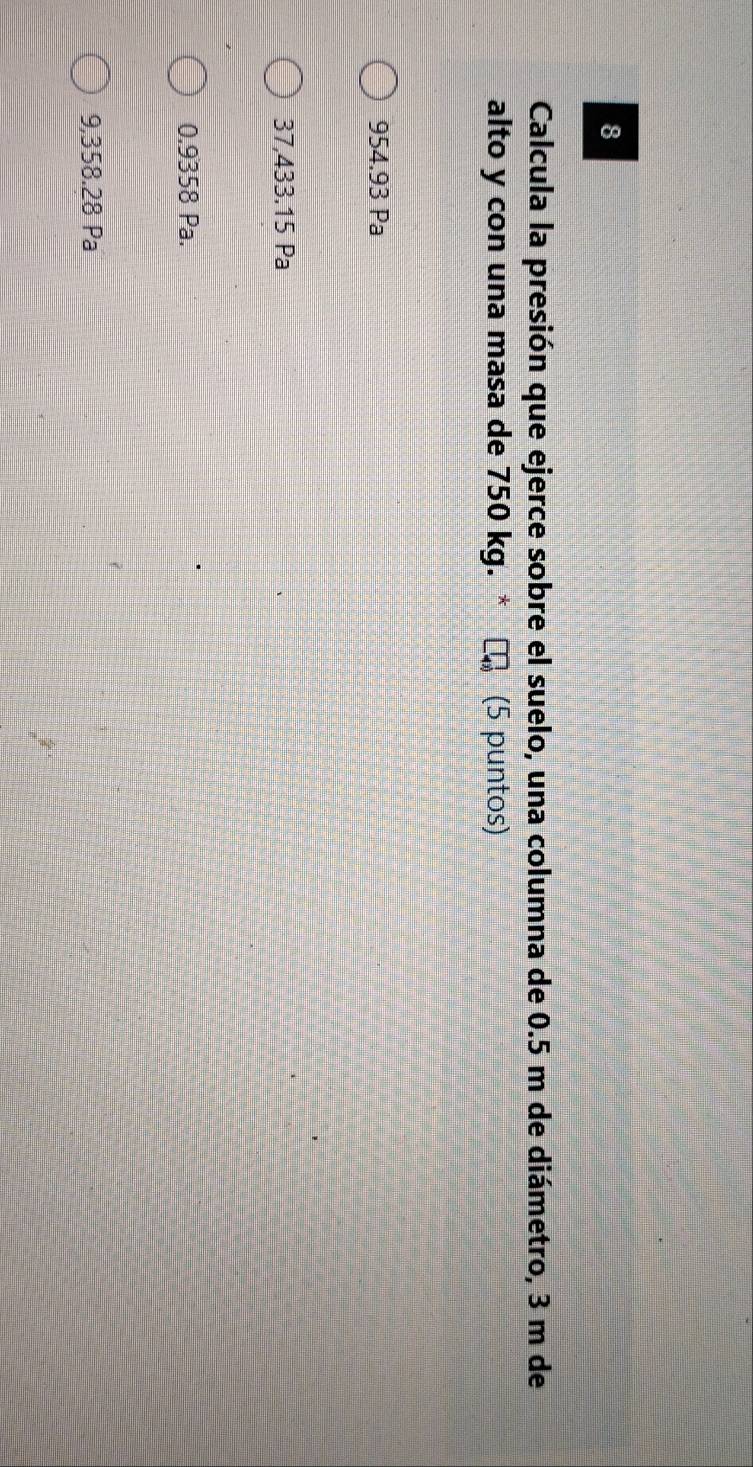 Calcula la presión que ejerce sobre el suelo, una columna de 0.5 m de diámetro, 3 m de
alto y con una masa de 750 kg. (5 puntos)
954.93 Pa
37,433.15 Pa
0.9358 Pa.
9,358.28 Pa