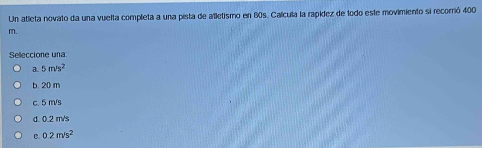 Un atleta novato da una vuelta completa a una pista de atletismo en 80s. Calcula la rapídez de todo este movimiento si recorrió 400
m.
Seleccione una:
a. 5m/s^2
b. 20 m
c. 5 m/s
d. 0.2 m/s
e. 0.2m/s^2