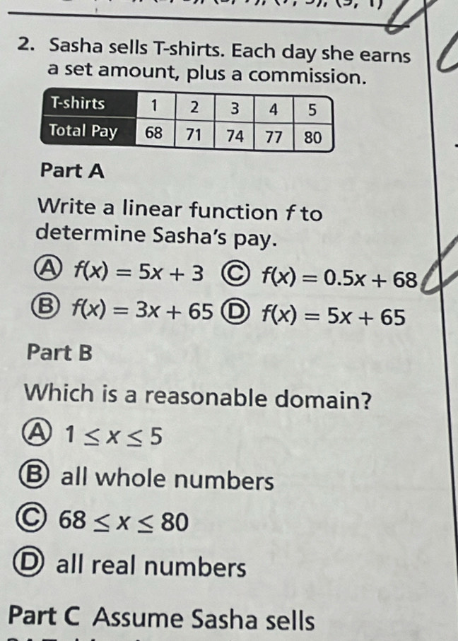 (3,1)
2. Sasha sells T-shirts. Each day she earns
a set amount, plus a commission.
Part A
Write a linear function f to
determine Sasha’s pay.
A f(x)=5x+3 C f(x)=0.5x+68
f(x)=3x+65 D f(x)=5x+65
Part B
Which is a reasonable domain?
A 1≤ x≤ 5
B all whole numbers
68≤ x≤ 80
I all real numbers
Part C Assume Sasha sells