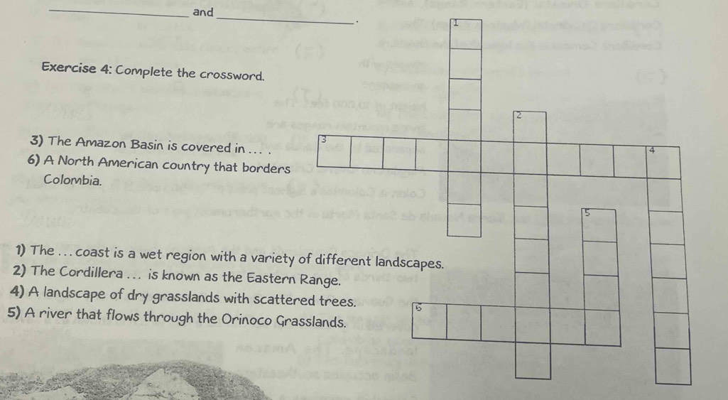 and 
_ 
Exercise 4: Complete the crossword. 
3) The Amazon Basin is covered in ... . 
6) A North American country that borders 
Colombia. 
1) The .. . coast is a wet region with a variet 
2) The Cordillera ... is known as the Easter 
4) A landscape of dry grasslands with scatte 
5) A river that flows through the Orinoco Gr