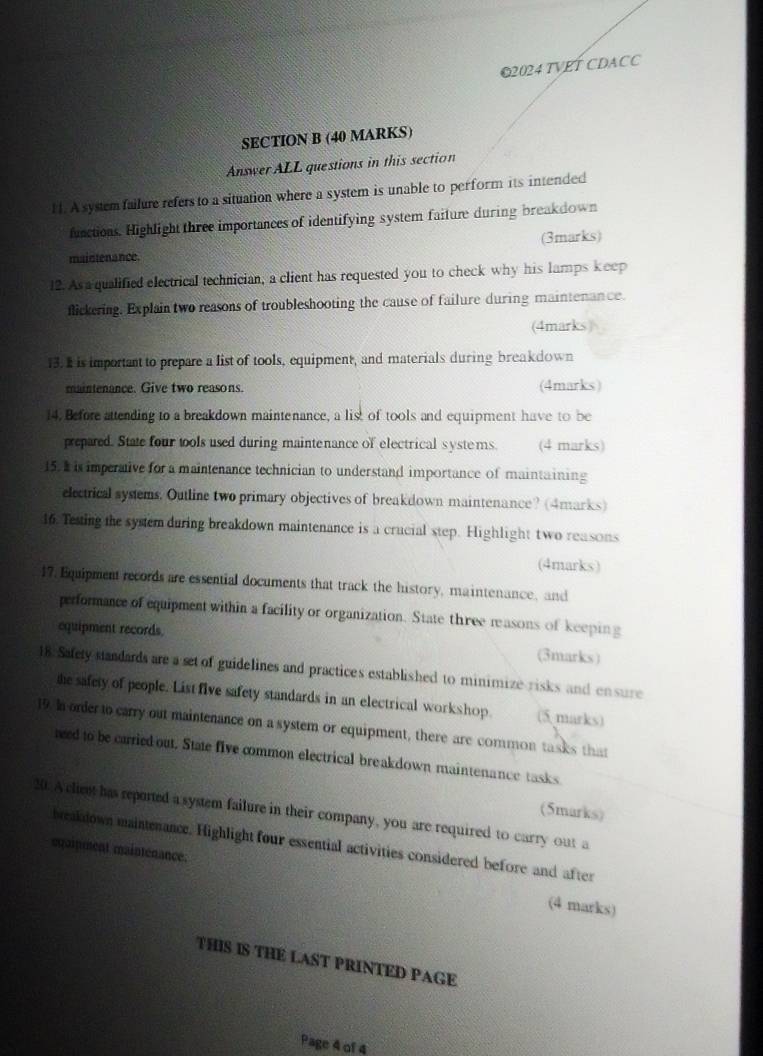 2024 TVET CDACC 
SECTION B (40 MARKS) 
Answer ALL questions in this section 
H. A system failure refers to a situation where a system is unable to perform its intended 
functions. Highlight three importances of identifying system faiture during breakdown 
(3marks) 
maintenance. 
12. As a qualified electrical technician, a client has requested you to check why his lamps keep 
flickering. Explain two reasons of troubleshooting the cause of failure during maintenance. 
(4marks) 
13. I is important to prepare a list of tools, equipment, and materials during breakdown 
maintenance. Give two reasons. (4marks) 
14. Before attending to a breakdown maintenance, a list of tools and equipment have to be 
prepated. State four tools used during maintenance of electrical systems. (4 marks) 
15. I is imperative for a maintenance technician to understand importance of maintaining 
electrical systems. Outline two primary objectives of breakdown maintenance? (4marks) 
16. Testing the system during breakdown maintenance is a crucial step. Highlight two reasons 
(4marks) 
17. Equipment records are essential documents that track the history, maintenance, and 
performance of equipment within a facility or organization. State three reasons of keeping 
equipment records. (3marks) 
18. Safety standards are a set of guidelines and practices established to minimize risks and ensure 
the safety of people. List five safety standards in an electrical workshop. (5 marks) 
19. Ia order to carry out maintenance on a system or equipment, there are common tasks that 
ned to be carried out. State five common electrical breakdown maintenance tasks 
(5marks) 
30. A client has reported a system failure in their company, you are required to carry out a 
breakdown maintenance. Highlight four essential activities considered before and after 
sqaipment maintenance. 
(4 marks) 
THIS IS THE LAST PRINTED PAGE 
Page 4 of 4